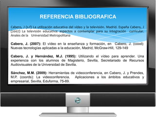 REFERENCIA BIBLIOGRAFICA
Cabero, J (s.f) La utilización educativa del vídeo y la televisión. Madrid. España Cabero, J
(2007) La televisión educativa: aspectos a contemplar para su integración curricular.
Anales de la Universidad Metropolitana

Cabero, J. (2007): El vídeo en la enseñanza y formación, en Cabero, J. (cood):
Nuevas tecnologías aplicadas a la educación, Madrid, McGraw-Hill, 129-149

Cabero, J. y Hernández, M.J. (1995): Utilizando el vídeo para aprender. Una
experiencia con los alumnos de Magisterio, Sevilla, Secretariado de Recursos
Audiovisuales de la Universidad de Sevilla.

Sánchez, M.M. (2009): Herramientas de videoconferencia, en Cabero, J. y Prendes,
M.P. (coords): La videoconferencia. Aplicaciones a los ámbitos educativos y
empresarial, Sevilla, Eduforma, 75-89.
 