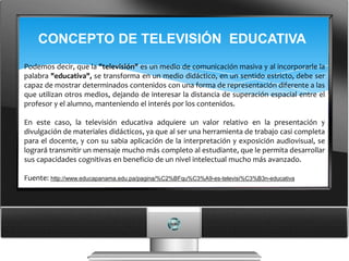 CONCEPTO DE TELEVISIÓN EDUCATIVA
Podemos decir, que la "televisión" es un medio de comunicación masiva y al incorporarle la
palabra "educativa", se transforma en un medio didáctico, en un sentido estricto, debe ser
capaz de mostrar determinados contenidos con una forma de representación diferente a las
que utilizan otros medios, dejando de interesar la distancia de superación espacial entre el
profesor y el alumno, manteniendo el interés por los contenidos.

En este caso, la televisión educativa adquiere un valor relativo en la presentación y
divulgación de materiales didácticos, ya que al ser una herramienta de trabajo casi completa
para el docente, y con su sabia aplicación de la interpretación y exposición audiovisual, se
logrará transmitir un mensaje mucho más completo al estudiante, que le permita desarrollar
sus capacidades cognitivas en beneficio de un nivel intelectual mucho más avanzado.

Fuente: http://www.educapanama.edu.pa/pagina/%C2%BFqu%C3%A9-es-televisi%C3%B3n-educativa
 