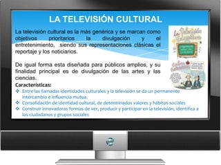 LA TELEVISIÓN CULTURAL
La televisión cultural es la más genérica y se marcan como
objetivos      prioritarios   la    divulgación     y    el
entretenimiento, siendo sus representaciones clásicas el
reportaje y los noticiarios.

De igual forma esta diseñada para públicos amplios, y su
finalidad principal es de divulgación de las artes y las
ciencias.
Características:
 Entre las llamadas identidades culturales y la televisión se da un permanente
  intercambio e influencia mutua.
 Consolidación de identidad cultural, de determinados valores y hábitos sociales
 Construir innovadoras formas de ver, producir y participar en la televisión, identifica a
  los ciudadanos y grupos sociales
 