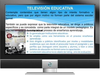 TELEVISIÓN EDUCATIVA
Contempla contenidos que tienen algún tipo de interés formativo o
educativo, pero que por algún motivo no forman parte del sistema escolar
formal.

También se puede expresar que la televisión educativa, se dirige a públicos
específicos y es concebida como parte integral de un modelo pedagógico. Es
una herramienta que enriquece el proceso de enseñanza aprendizaje.
                   Características:
                  Es generada por instituciones educativas.
                  Se emplea como una herramienta en el proceso enseñanza-
                   aprendizaje.
                  Está dirigida a públicos identificados por niveles y modalidades
                   académicas que van desde el preescolar hasta el postgrado y por
                   perfiles que distinguen entre docente y alumno, o bien a otros
                   ámbitos de educación no formal como la capacitación.
                  La televisión educativa no es objeto de rating , sino de evaluación.
 
