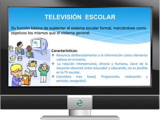 TELEVISIÓN ESCOLAR
Su función básica de suplantar al sistema escolar formal, marcándose como
objetivos los mismos que el sistema general.



                     Características:
                      Renuncia deliberadamente a la información como elemento
                       valioso en sí mismo.
                      La relación interpersonal, directa y humana, clave de la
                       situación docente entre educador y educando, no es posible
                       en la TV escolar,
                      Considera tres fases( Preparación, realización y
                       emisión, recepción)
 