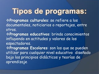 Programas culturales: se refiere a los
documentales, noticiarios o reportajes, entre
otros.
Programas educativos: brinda conocimientos
influyendo en actitudes y valores de los
espectadores.
Programas Escolares: son los que se pueden
utilizar para cualquier nivel educativo diseñado
bajo los principios didácticos y teorías de
aprendizaje.
 