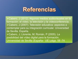 Cabero, J (2012). Algunos medios audiovisuales en la
formación: el video, la televisión y la videoconferencia.
Cabero, J (2007). Televisión educativa: aspectos a
contemplar para su integración curricular. Universidad
de Sevilla. España.
Cabero, J; Llorente, M; Román, P (2005). La
posibilidad del vídeo digital para la formación.
Universidad de Sevilla (España- UE) págs. 58 -74
 