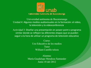 Universidad autónoma de Bucaramanga
Unidad 4: Algunos medios audiovisuales en la formación: el vídeo,
               la televisión y la videoconferencia.
Actividad 3: Diseñar una presentación en power-point o programa
  similar donde se reflejen las diferentes etapas que se pueden
 seguir a la hora de utilizar un programa de televisión educativa.
                           Curso:
                  Uso Educativo de los medios
                            Tutor
                    William Castillo toloza

                           Alumna:
              María Guadalupe Mendoza Santander
                      Junio 18 del 2012
 