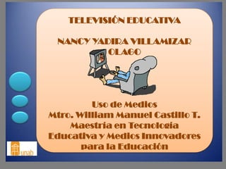 TELEVISIÓN EDUCATIVA

 NANCY YADIRA VILLAMIZAR
          OLAGO




         Uso de Medios
Mtro. William Manuel Castillo T.
    Maestría en Tecnología
Educativa y Medios Innovadores
       para la Educación
 