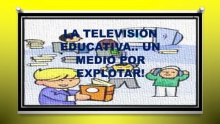 LA TELEVISIÓN 
EDUCATIVA.. UN 
MEDIO POR 
EXPLOTAR! 
 