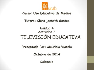 Curso: Uso Educativo de Medios 
Tutora: Clara janneth Santos 
Unidad 4 
Actividad 3 
TELEVISIÓN EDUCATIVA 
Presentado Por: Mauricio Viatela 
Octubre de 2014 
Colombia 
 