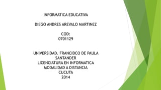INFORMATICA EDUCATIVA 
DIEGO ANDRES AREVALO MARTINEZ 
COD: 
0701129 
UNIVERSIDAD. FRANCIDCO DE PAULA 
SANTANDER 
LICENCIATURA EN INFORMATICA 
MODALIDAD A DISTANCIA 
CUCUTA 
2014 
 
