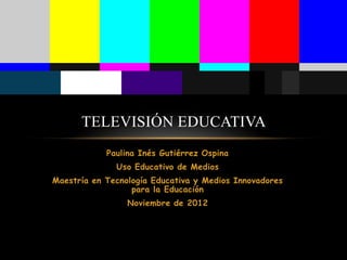 TELEVISIÓN EDUCATIVA
            Paulina Inés Gutiérrez Ospina
              Uso Educativo de Medios
Maestría en Tecnología Educativa y Medios Innovadores
                  para la Educación
                 Noviembre de 2012
 