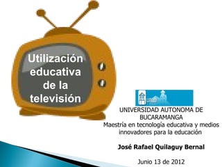 Utilización
educativa
   de la
televisión
                   UNIVERSIDAD AUTONOMA DE
                           BUCARAMANGA
              Maestría en tecnología educativa y medios
                   innovadores para la educación

                   José Rafael Quilaguy Bernal

                          Junio 13 de 2012
 