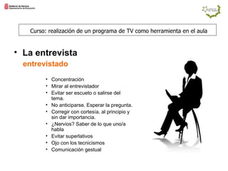 entrevistado   Concentración Mirar al entrevistador Evitar ser escueto o salirse del tema. No anticiparse. Esperar la pregunta. Corregir con cortesía, al principio y sin dar importancia. ¿Nervios? Saber de lo que uno/a habla Evitar superlativos Ojo con los tecnicismos Comunicación gestual Curso: realización de un programa de TV como herramienta en el aula La entrevista  