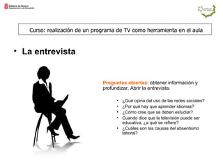 Preguntas abiertas : obtener información y profundizar. Abrir la entrevista. ¿Qué opina del uso de las redes sociales? ¿Por qué hay que aprender idiomas? ¿Cómo cree que se deben estudiar? Cuando dice que la televisión puede ser educativa, ¿a qué se refiere? ¿Cuáles son las causas del absentismo laboral? Curso: realización de un programa de TV como herramienta en el aula La entrevista  