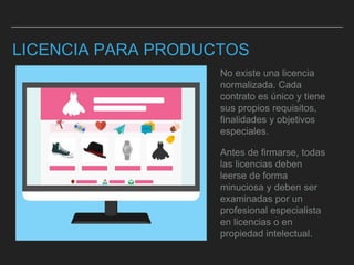 LICENCIA PARA PRODUCTOS
No existe una licencia
normalizada. Cada
contrato es único y tiene
sus propios requisitos,
finalidades y objetivos
especiales.
Antes de firmarse, todas
las licencias deben
leerse de forma
minuciosa y deben ser
examinadas por un
profesional especialista
en licencias o en
propiedad intelectual.
 
