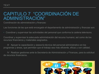 TEXT
CAPITULO 7 “COORDINACIÓN DE
ADMINISTRACIÓN”
Coordinación de administración y finanzas:
Las funciones de las que está encargado el departamento de administración y finanzas son:
‣ Coordinar y supervisar las actividades del personal que conforma la cadena televisora.
Coordinar y supervisar la adecuada administración del recurso humano; así como de los
recursos financieros y materiales asignados.
III Apoyar la capacitación y asesoría técnica del personal administrativo en los
programas y áreas, que permitan que el trabajo sea más eficiente, eficaz y con calidad.
IV Realizar gestiones ante la Secretaría de Administración y Finanzas, para la solicitud
de recursos financieros.
 