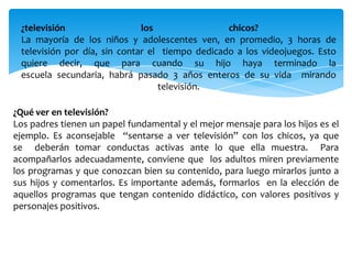 ¿televisión los chicos?
La mayoría de los niños y adolescentes ven, en promedio, 3 horas de
televisión por día, sin contar el tiempo dedicado a los videojuegos. Esto
quiere decir, que para cuando su hijo haya terminado la
escuela secundaria, habrá pasado 3 años enteros de su vida mirando
televisión.
¿Qué ver en televisión?
Los padres tienen un papel fundamental y el mejor mensaje para los hijos es el
ejemplo. Es aconsejable “sentarse a ver televisión” con los chicos, ya que
se deberán tomar conductas activas ante lo que ella muestra. Para
acompañarlos adecuadamente, conviene que los adultos miren previamente
los programas y que conozcan bien su contenido, para luego mirarlos junto a
sus hijos y comentarlos. Es importante además, formarlos en la elección de
aquellos programas que tengan contenido didáctico, con valores positivos y
personajes positivos.
 