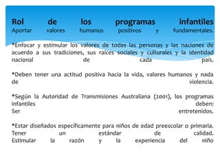 Rol de los programas infantiles
Aportar valores humanos positivos y fundamentales.
*Enfocar y estimular los valores de todas las personas y las naciones de
acuerdo a sus tradiciones, sus raíces sociales y culturales y la identidad
nacional de cada país.
*Deben tener una actitud positiva hacia la vida, valores humanos y nada
de violencia.
*Según la Autoridad de Transmisiones Australiana (2001), los programas
infantiles deben:
Ser entretenidos.
*Estar diseñados específicamente para niños de edad preescolar o primaria.
Tener un estándar de calidad.
Estimular la razón y la experiencia del niño
Leer más:
 