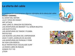 La oferta del cable
A continuación mostraremos algunos ejemplos de la oferta del cable:
DISNEY CHANNEL
EL SHOW DEL RATÓN
LILO Y STICH DE DISNEY
ART ATTACK
JAKE LONG EL DRAGON OCCIDENTAL
LAS AVENTURAS DE BRANDY Y EL SEÑOR BIGOTES
LOS SUSTITUTOS
LAS AVENTURAS DE TIMON Y PUMBA
PATITO FEO
LAS NUEVAS LOCURAS DEL EMPERADOR
ZACK Y CODY, GEMELOS EN ACCION
LAS AVENTURAS DE PHINEAS Y FERB
MI VIDA CON DERECK
BLUE WATER HIGH: ESCUELADE SURF
LA RADIO LIBRE DE ROCOE
SOMOS TÚ Y YO
5TEEN
 