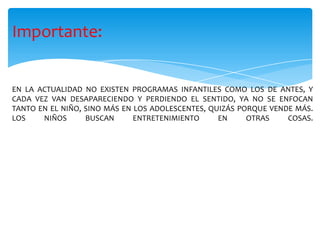 Importante:
EN LA ACTUALIDAD NO EXISTEN PROGRAMAS INFANTILES COMO LOS DE ANTES, Y
CADA VEZ VAN DESAPARECIENDO Y PERDIENDO EL SENTIDO, YA NO SE ENFOCAN
TANTO EN EL NIÑO, SINO MÁS EN LOS ADOLESCENTES, QUIZÁS PORQUE VENDE MÁS.
LOS NIÑOS BUSCAN ENTRETENIMIENTO EN OTRAS COSAS.
 