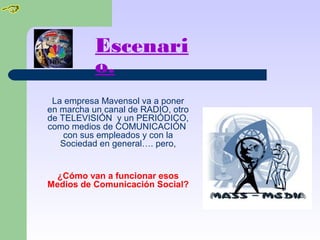 Escenari
o.
La empresa Mavensol va a poner
en marcha un canal de RADIO, otro
de TELEVISIÓN y un PERIÓDICO,
como medios de COMUNICACIÓN
con sus empleados y con la
Sociedad en general…. pero,
¿Cómo van a funcionar esos
Medios de Comunicación Social?