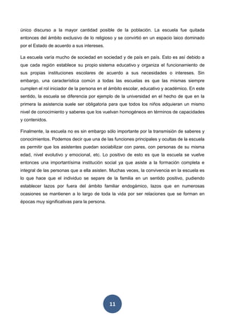 11
único discurso a la mayor cantidad posible de la población. La escuela fue quitada
entonces del ámbito exclusivo de lo religioso y se convirtió en un espacio laico dominado
por el Estado de acuerdo a sus intereses.
La escuela varía mucho de sociedad en sociedad y de país en país. Esto es así debido a
que cada región establece su propio sistema educativo y organiza el funcionamiento de
sus propias instituciones escolares de acuerdo a sus necesidades o intereses. Sin
embargo, una característica común a todas las escuelas es que las mismas siempre
cumplen el rol iniciador de la persona en el ámbito escolar, educativo y académico. En este
sentido, la escuela se diferencia por ejemplo de la universidad en el hecho de que en la
primera la asistencia suele ser obligatoria para que todos los niños adquieran un mismo
nivel de conocimiento y saberes que los vuelvan homogéneos en términos de capacidades
y contenidos.
Finalmente, la escuela no es sin embargo sólo importante por la transmisión de saberes y
conocimientos. Podemos decir que una de las funciones principales y ocultas de la escuela
es permitir que los asistentes puedan sociabilizar con pares, con personas de su misma
edad, nivel evolutivo y emocional, etc. Lo positivo de esto es que la escuela se vuelve
entonces una importantísima institución social ya que asiste a la formación completa e
integral de las personas que a ella asisten. Muchas veces, la convivencia en la escuela es
lo que hace que el individuo se separe de la familia en un sentido positivo, pudiendo
establecer lazos por fuera del ámbito familiar endogámico, lazos que en numerosas
ocasiones se mantienen a lo largo de toda la vida por ser relaciones que se forman en
épocas muy significativas para la persona.
 