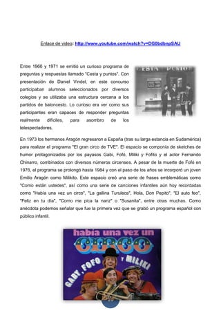 13
Enlace de video: http://www.youtube.com/watch?v=DG0bdbnpSAU
Entre 1966 y 1971 se emitió un curioso programa de
preguntas y respuestas llamado "Cesta y puntos". Con
presentación de Daniel Vindel, en este concurso
participaban alumnos seleccionados por diversos
colegios y se utilizaba una estructura cercana a los
partidos de baloncesto. Lo curioso era ver como sus
participantes eran capaces de responder preguntas
realmente difíciles, para asombro de los
telespectadores.
En 1973 los hermanos Aragón regresaron a España (tras su larga estancia en Sudamérica)
para realizar el programa "El gran circo de TVE". El espacio se componía de sketches de
humor protagonizados por los payasos Gabi, Fofó, Miliki y Fofito y el actor Fernando
Chinarro, combinados con diversos números circenses. A pesar de la muerte de Fofó en
1976, el programa se prolongó hasta 1984 y con el paso de los años se incorporó un joven
Emilio Aragón como Milikito. Este espacio creó una serie de frases emblemáticas como
"Como están ustedes", así como una serie de canciones infantiles aún hoy recordadas
como "Había una vez un circo", "La gallina Turuleca", Hola, Don Pepito", "El auto feo",
"Feliz en tu día", "Como me pica la nariz" o "Susanita", entre otras muchas. Como
anécdota podemos señalar que fue la primera vez que se grabó un programa español con
público infantil.
 