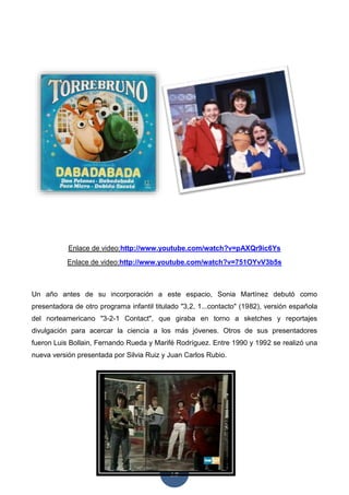 15
Enlace de video:http://www.youtube.com/watch?v=pAXQr9ic6Ys
Enlace de video:http://www.youtube.com/watch?v=751OYvV3b5s
Un año antes de su incorporación a este espacio, Sonia Martínez debutó como
presentadora de otro programa infantil titulado "3,2, 1...contacto" (1982), versión española
del norteamericano "3-2-1 Contact", que giraba en torno a sketches y reportajes
divulgación para acercar la ciencia a los más jóvenes. Otros de sus presentadores
fueron Luis Bollain, Fernando Rueda y Marifé Rodríguez. Entre 1990 y 1992 se realizó una
nueva versión presentada por Silvia Ruiz y Juan Carlos Rubio.
 