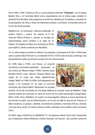 21
Entre 1992 y 1994, Telecinco creó un nuevo programa llamado "Telebuten", con la guapa
Beatriz Rico y el humorista Mané como presentadores (en la última etapa también lo
presentó Eva Morales). Este programa se emitía los sábados por la mañana y consistía en
la participación de niños y niñas con diferentes pruebas y canciones. Combinaba series de
tv con las dichas pruebas.
Megatrix fue un contenedor televisivo destinado al
público infantil y juvenil. Se estrenó el 17 de
mayo de 1995 en Antena 3, aunque su formato ha
experimentado varios cambios a lo largo de su
historia. El programa finalizó sus emisiones el 28 de
junio de2013, siendo sustituido por NeoxKidz.
En su última etapa se emitió en Antena 3 los sábados y domingos de 07:00 a 14:00 horas
(salvo cuando había Fórmula 1) y en Neoxde 07:00 a 15:00 horas de lunes a domingo. Sus
presentadores suelen ser jóvenes aunque han ido evolucionando.
En 1999, llega a TVE2, Los trilocos, un conjunto
de actores y humoristas españoles, compuesto en
sus inicios por Alfonso Aragón "Fofito", Marcos Jesús
Morales "Chifo" y José Manuel Guisado "Mané" que
surgió de la mano del artista español Emilio
Aragón "Miliki" en 1999. En 2000, Fofi desaparece del
equipo y se incorpora en su lugar el conocido
humorista Juan Carlos Martín "Benavides" en el papel
de Nico. Al trío de humoristas se unía Íñigo Aldekoa en el papel mudo de Metáfora. Cada
capítulo explica las aventuras en clave de humor de los cuatro personajes protagonistas:
Mané, Chifo, Nico y Metáfora. En cuanto a la escenografía, destaca el nuevo decorado de
las bromas en plató, que es tridimensional y en el que se halla la casa de los Trilocos, el
taller mecánico, un garaje y, además, una tienda de pasteles y mascotas (Fieras y Dulces)
y la casa de la vecina. En estas bromas en plató, participan como público ciento cincuenta
niños.
En 2002, llega a CASTILLA LA-MANCHA TV, el programa infantil “kosmi club” presentado
por el talaverano Nacho Redondo y Esther Acevedo, de Cuenca; que combina series de
 