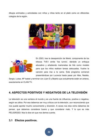 22
dibujos animados y actividades con niños y niñas tanto en el plató como en diferentes
colegios de la región.
En 2003, tras la desaparición de Mané, componente de los
trilocos TVE1 emite “los lunnis”, dándole un enfoque
educativo y añadiendo marionetas de hilo como modelo
para que los niños realicen tareas adecuadas. Vuelve la
canción para irse a la cama. Este programa comenzó
presentándose por Lucrecia hasta pasar por Alex, Natalia,
Sergio, Lukas, Mª Isabel y terminar con Juan D y Beatriz que actualmente están en antena,
exactamente en CLAN TV.
4. ASPECTOS POSITIVOS Y NEGATIVOS DE LA TELEVISIÓN
La televisión es una ventana al mundo y es una fuente de influencia, positiva o negativa,
según se utilice. Por eso debemos ser muy críticos con la televisión, aun reconociendo que
nos puede aportar mucho conocimiento y diversión. A veces nos dice cómo debemos de
pensar, que debemos considerar bueno y que considerar malo. Y lo que es más
PELIGROSO: Nos lo dice sin que nos demos cuenta.
3.1 Efectos positivos.
 