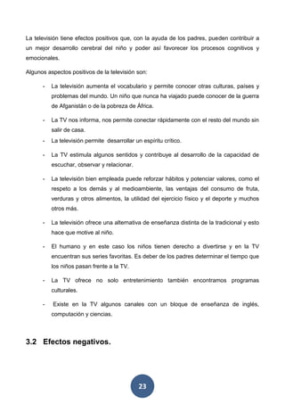 23
La televisión tiene efectos positivos que, con la ayuda de los padres, pueden contribuir a
un mejor desarrollo cerebral del niño y poder así favorecer los procesos cognitivos y
emocionales.
Algunos aspectos positivos de la televisión son:
- La televisión aumenta el vocabulario y permite conocer otras culturas, países y
problemas del mundo. Un niño que nunca ha viajado puede conocer de la guerra
de Afganistán o de la pobreza de África.
- La TV nos informa, nos permite conectar rápidamente con el resto del mundo sin
salir de casa.
- La televisión permite desarrollar un espíritu crítico.
- La TV estimula algunos sentidos y contribuye al desarrollo de la capacidad de
escuchar, observar y relacionar.
- La televisión bien empleada puede reforzar hábitos y potenciar valores, como el
respeto a los demás y al medioambiente, las ventajas del consumo de fruta,
verduras y otros alimentos, la utilidad del ejercicio físico y el deporte y muchos
otros más.
- La televisión ofrece una alternativa de enseñanza distinta de la tradicional y esto
hace que motive al niño.
- El humano y en este caso los niños tienen derecho a divertirse y en la TV
encuentran sus series favoritas. Es deber de los padres determinar el tiempo que
los niños pasan frente a la TV.
- La TV ofrece no solo entretenimiento también encontramos programas
culturales.
- Existe en la TV algunos canales con un bloque de enseñanza de inglés,
computación y ciencias.
3.2 Efectos negativos.
 