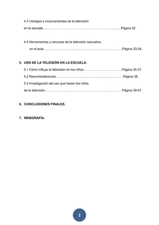 2
4.3 Ventajas e inconvenientes de la televisión
en la escuela…………………………………………………………..…...Página 32.
4.4 Herramientas y recursos de la televisión educativa
en el aula………………………………………………………………..Página 33-34.
5. USO DE LA TELEISIÓN EN LA ESCUELA.
5.1 Cómo influye la televisión en los niños………………………………Página 35-37.
5.2 Recomendaciones………………………………………………………Página 38.
5.3 Investigación del uso que hacen los niños
de la televisión………………………………………………………………Página 39-47.
6. CONCLUSIONES FINALES.
7. WEBGRAFÍA.
 