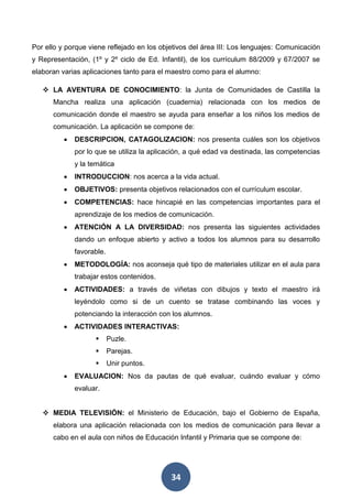 34
Por ello y porque viene reflejado en los objetivos del área III: Los lenguajes: Comunicación
y Representación, (1º y 2º ciclo de Ed. Infantil), de los currículum 88/2009 y 67/2007 se
elaboran varias aplicaciones tanto para el maestro como para el alumno:
 LA AVENTURA DE CONOCIMIENTO: la Junta de Comunidades de Castilla la
Mancha realiza una aplicación (cuadernia) relacionada con los medios de
comunicación donde el maestro se ayuda para enseñar a los niños los medios de
comunicación. La aplicación se compone de:
 DESCRIPCION, CATAGOLIZACION: nos presenta cuáles son los objetivos
por lo que se utiliza la aplicación, a qué edad va destinada, las competencias
y la temática
 INTRODUCCION: nos acerca a la vida actual.
 OBJETIVOS: presenta objetivos relacionados con el currículum escolar.
 COMPETENCIAS: hace hincapié en las competencias importantes para el
aprendizaje de los medios de comunicación.
 ATENCIÓN A LA DIVERSIDAD: nos presenta las siguientes actividades
dando un enfoque abierto y activo a todos los alumnos para su desarrollo
favorable.
 METODOLOGÍA: nos aconseja qué tipo de materiales utilizar en el aula para
trabajar estos contenidos.
 ACTIVIDADES: a través de viñetas con dibujos y texto el maestro irá
leyéndolo como si de un cuento se tratase combinando las voces y
potenciando la interacción con los alumnos.
 ACTIVIDADES INTERACTIVAS:
 Puzle.
 Parejas.
 Unir puntos.
 EVALUACION: Nos da pautas de qué evaluar, cuándo evaluar y cómo
evaluar.
 MEDIA TELEVISIÓN: el Ministerio de Educación, bajo el Gobierno de España,
elabora una aplicación relacionada con los medios de comunicación para llevar a
cabo en el aula con niños de Educación Infantil y Primaria que se compone de:
 