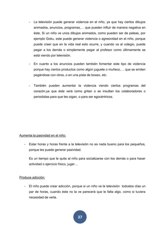 37
- La televisión puede generar violencia en el niño, ya que hay ciertos dibujos
animados, anuncios, programas,… que pueden influir de manera negativa en
éste. Si un niño ve unos dibujos animados, como pueden ser de peleas, por
ejemplo Goku, este puede generar violencia o agresividad en el niño, porque
puede creer que en la vida real esto ocurre, y cuando va al colegio, puede
pegar a los demás o simplemente pegar al profesor como últimamente se
está viendo por televisión.
- En cuanto a los anuncios pueden también fomentar este tipo de violencia
porque hay ciertos productos como algún juguete o muñeco,… que se emiten
pegándose con otros, o en una pista de boxeo, etc.
- También pueden aumentar la violencia viendo ciertos programas del
corazón,ya que éste verá como gritan o se insultan los colaboradores o
periodistas para que les oigan, o para ser egocéntricos.
Aumenta la pasividad en el niño:
- Estar horas y horas frente a la televisión no es nada bueno para los pequeños,
porque les puede generar pasividad.
Es un tiempo que le quita al niño para socializarse con los demás o para hacer
actividad o ejercicio físico, jugar…
Produce adicción:
- El niño puede crear adicción, porque si un niño ve la televisión todoslos días un
par de horas, cuando éste no la ve parecerá que le falta algo, como si tuviera
necesidad de verla.
 