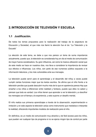 3
2. INTRODUCCIÓN DE TELEVISIÓN Y ESCUELA
1.1 Justificación.
De todos los temas propuestos para la realización del trabajo de la asignatura de
Educación y Sociedad, el que más nos llamó la atención fue el de: “La Televisión y la
Escuela”
La elección de este tema, se debe a que nos parece un tema de suma importancia
actualmente, puesto que, la televisión es considerada hoy en día el medio de comunicación
de mayor fuerza socializadora. Su gran influencia, así como la masiva utilización social que
de este medio se hace en nuestros días, nos lleva a considerar la importancia de revisar
sus efectos e influencias. Los niños, son parte de ese numeroso público expuesto a la
información televisiva, y los más vulnerables ante sus mensajes.
La televisión puede servir para el aprendizaje y el desarrollo del niñoy a veces puede
cumplir ciertas funciones mejor que los textos escritos. Se afirma que el niño frente a la
televisión percibe que puede descubrir mucho más de lo que en apariencia parece.Hay que
enseñar a los niños a diferenciar entre realidad y fantasía, puesto que ellos no saben y
piensan que todo es verdad. Los niños tienen que aprender a ver la televisión y a descifrar
los mensajes con el tiempo y la experiencia, y esto supone un desafío mental.
El niño realiza sus primeros aprendizajes a través de la observación, experimentación e
imitación y en este aspecto la televisión actúa como instrumento que mediatiza e interpreta
la realidad, ofreciendo importantes modelos de realización para el niño.
En definitiva, es un medio de comunicación muy atractivo y de fácil acceso para los niños,
que pueden ver cualquier tipo de programa si no se ejerce ningún tipo de control por parte
 
