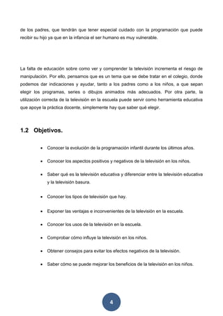 4
de los padres, que tendrán que tener especial cuidado con la programación que puede
recibir su hijo ya que en la infancia el ser humano es muy vulnerable.
La falta de educación sobre como ver y comprender la televisión incrementa el riesgo de
manipulación. Por ello, pensamos que es un tema que se debe tratar en el colegio, donde
podemos dar indicaciones y ayudar, tanto a los padres como a los niños, a que sepan
elegir los programas, series o dibujos animados más adecuados. Por otra parte, la
utilización correcta de la televisión en la escuela puede servir como herramienta educativa
que apoye la práctica docente, simplemente hay que saber qué elegir.
1.2 Objetivos.
 Conocer la evolución de la programación infantil durante los últimos años.
 Conocer los aspectos positivos y negativos de la televisión en los niños.
 Saber qué es la televisión educativa y diferenciar entre la televisión educativa
y la televisión basura.
 Conocer los tipos de televisión que hay.
 Exponer las ventajas e inconvenientes de la televisión en la escuela.
 Conocer los usos de la televisión en la escuela.
 Comprobar cómo influye la televisión en los niños.
 Obtener consejos para evitar los efectos negativos de la televisión.
 Saber cómo se puede mejorar los beneficios de la televisión en los niños.
 