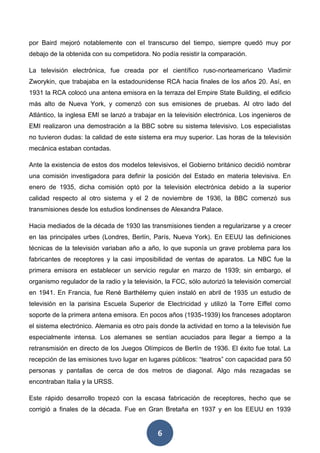 6
por Baird mejoró notablemente con el transcurso del tiempo, siempre quedó muy por
debajo de la obtenida con su competidora. No podía resistir la comparación.
La televisión electrónica, fue creada por el científico ruso-norteamericano Vladimir
Zworykin, que trabajaba en la estadounidense RCA hacia finales de los años 20. Así, en
1931 la RCA colocó una antena emisora en la terraza del Empire State Building, el edificio
más alto de Nueva York, y comenzó con sus emisiones de pruebas. Al otro lado del
Atlántico, la inglesa EMI se lanzó a trabajar en la televisión electrónica. Los ingenieros de
EMI realizaron una demostración a la BBC sobre su sistema televisivo. Los especialistas
no tuvieron dudas: la calidad de este sistema era muy superior. Las horas de la televisión
mecánica estaban contadas.
Ante la existencia de estos dos modelos televisivos, el Gobierno británico decidió nombrar
una comisión investigadora para definir la posición del Estado en materia televisiva. En
enero de 1935, dicha comisión optó por la televisión electrónica debido a la superior
calidad respecto al otro sistema y el 2 de noviembre de 1936, la BBC comenzó sus
transmisiones desde los estudios londinenses de Alexandra Palace.
Hacia mediados de la década de 1930 las transmisiones tienden a regularizarse y a crecer
en las principales urbes (Londres, Berlín, París, Nueva York). En EEUU las definiciones
técnicas de la televisión variaban año a año, lo que suponía un grave problema para los
fabricantes de receptores y la casi imposibilidad de ventas de aparatos. La NBC fue la
primera emisora en establecer un servicio regular en marzo de 1939; sin embargo, el
organismo regulador de la radio y la televisión, la FCC, sólo autorizó la televisión comercial
en 1941. En Francia, fue René Barthélemy quien instaló en abril de 1935 un estudio de
televisión en la parisina Escuela Superior de Electricidad y utilizó la Torre Eiffel como
soporte de la primera antena emisora. En pocos años (1935-1939) los franceses adoptaron
el sistema electrónico. Alemania es otro país donde la actividad en torno a la televisión fue
especialmente intensa. Los alemanes se sentían acuciados para llegar a tiempo a la
retransmisión en directo de los Juegos Olímpicos de Berlín de 1936. El éxito fue total. La
recepción de las emisiones tuvo lugar en lugares públicos: “teatros” con capacidad para 50
personas y pantallas de cerca de dos metros de diagonal. Algo más rezagadas se
encontraban Italia y la URSS.
Este rápido desarrollo tropezó con la escasa fabricación de receptores, hecho que se
corrigió a finales de la década. Fue en Gran Bretaña en 1937 y en los EEUU en 1939
 