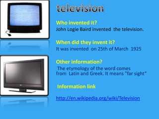 television Whoinventedit? John LogieBairdinventedthetelevision. When did they invent it? It was invented  on 25th ofMarch  1925 Otherinformation?  The etymology of the word comes from  Latin and Greek. It means "far sight“  Information link http://en.wikipedia.org/wiki/Television 