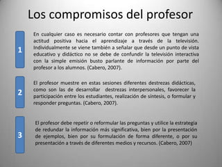 Los compromisos del profesor
    En cualquier caso es necesario contar con profesores que tengan una
    actitud positiva hacia el aprendizaje a través de la televisión.
    Individualmente se viene también a señalar que desde un punto de vista
1   educativo y didáctico no se debe de confundir la televisión interactiva
    con la simple emisión busto parlante de información por parte del
    profesor a los alumnos. (Cabero, 2007).

    El profesor muestre en estas sesiones diferentes destrezas didácticas,
    como son las de desarrollar destrezas interpersonales, favorecer la
2   participación entre los estudiantes, realización de síntesis, o formular y
    responder preguntas. (Cabero, 2007).


     El profesor debe repetir o reformular las preguntas y utilice la estrategia
     de redundar la información más significativa, bien por la presentación
3    de ejemplos, bien por su formulación de forma diferente, o por su
     presentación a través de diferentes medios y recursos. (Cabero, 2007)
 