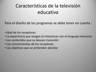 Características de la televisión
                   educativa
Para el diseño de los programas se debe tener en cuenta :

• Edad de los receptores
• La experiencia que tengan al interactuar con el lenguaje televisivo
• Los contenidos que se desean transmitir
• Los conocimientos de los receptores
• Los objetivos que se pretenden abordar
 