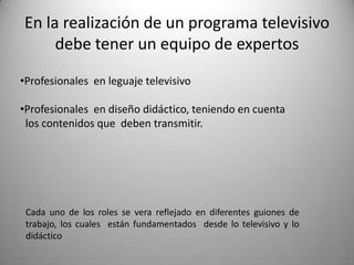 En la realización de un programa televisivo
     debe tener un equipo de expertos
•Profesionales en leguaje televisivo

•Profesionales en diseño didáctico, teniendo en cuenta
 los contenidos que deben transmitir.




 Cada uno de los roles se vera reflejado en diferentes guiones de
 trabajo, los cuales están fundamentados desde lo televisivo y lo
 didáctico
 