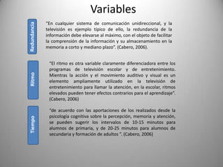 Variables
              “En cualquier sistema de comunicación unidireccional, y la
Redundancia
              televisión es ejemplo típico de ello, la redundancia de la
              información debe elevarse al máximo, con el objeto de facilitar
              la comprensión de la información y su almacenamiento en la
              memoria a corto y mediano plazo”. (Cabero, 2006).


               “El ritmo es otra variable claramente diferenciadora entre los
               programas de televisión escolar y de entretenimiento.
Ritmo




               Mientras la acción y el movimiento auditivo y visual es un
               elemento ampliamente utilizado en la televisión de
               entretenimiento para llamar la atención, en la escolar, ritmos
               elevados pueden tener efectos contrarios para el aprendizaje”.
               (Cabero, 2006)

               “de acuerdo con las aportaciones de los realizados desde la
               psicología cognitiva sobre la percepción, memoria y atención,
Tiempo




               se pueden sugerir los intervalos de 10-15 minutos para
               alumnos de primaria, y de 20-25 minutos para alumnos de
               secundaria y formación de adultos ”. (Cabero, 2006)
 