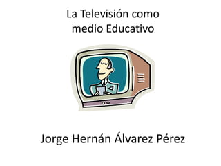 La Televisión como
     medio Educativo




Jorge Hernán Álvarez Pérez
 