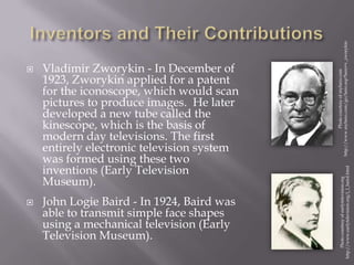  Vladimir Zworykin - In December of
1923, Zworykin applied for a patent
for the iconoscope, which would scan
pictures to produce images. He later
developed a new tube called the
kinescope, which is the basis of
modern day televisions. The first
entirely electronic television system
was formed using these two
inventions (Early Television
Museum).
 John Logie Baird - In 1924, Baird was
able to transmit simple face shapes
using a mechanical television (Early
Television Museum).
Photocourtesyofearlytelevision.org
http://www.earlytelevision.org/j_l_baird.html
Photocourtesyofmyhero.com
http://www.myhero.com/go/hero.asp?hero=v_zworykin
 
