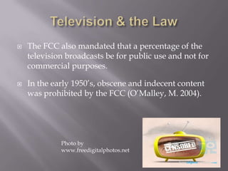  The FCC also mandated that a percentage of the
television broadcasts be for public use and not for
commercial purposes.
 In the early 1950’s, obscene and indecent content
was prohibited by the FCC (O’Malley, M. 2004).
Photo by
www.freedigitalphotos.net
 