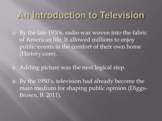  By the late 1930s, radio was woven into the fabric
of American life. It allowed millions to enjoy
public events in the comfort of their own home
(History.com).
 Adding picture was the next logical step.
 By the 1950’s, television had already become the
main medium for shaping public opinion (Diggs-
Brown, B. 2011).
 