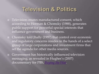  Television creates manufactured consent, which
according to Herman & Chomsky (1988), generates
public support for powerful special interests that
influence government and business.
 Chomsky told Jhally (1997) that control over economic
and regulatory concerns resides in the hands of a select
group of large corporations and investment firms that
set the agenda for other media sources.
 Government has historically influenced television
messaging, as revealed in Hughes’s (2007)
documentary for PBS, Buying the War.
 