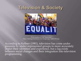 According to Kellner (1981), television has come under
pressure by under-represented groups to more accurately
depict their identities and experience, but a lag exists
between social changes and their integration into television
programming.
Photo courtesy of TMP Muckraker
http://talkingpointsmemo.com/images/gay-rights-1012.jpg
 
