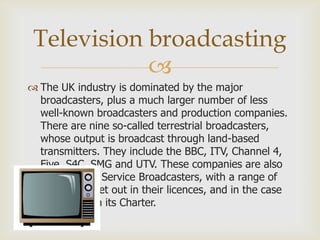 Television broadcasting

 The UK industry is dominated by the major
broadcasters, plus a much larger number of less
well-known broadcasters and production companies.
There are nine so-called terrestrial broadcasters,
whose output is broadcast through land-based
transmitters. They include the BBC, ITV, Channel 4,
Five, S4C, SMG and UTV. These companies are also
called Public Service Broadcasters, with a range of
obligations set out in their licences, and in the case
of the BBC in its Charter.

 