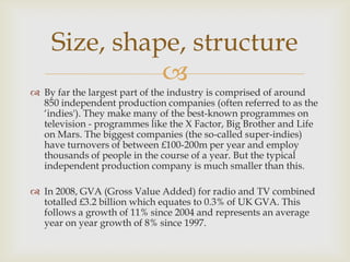 Size, shape, structure

 By far the largest part of the industry is comprised of around
850 independent production companies (often referred to as the
‘indies'). They make many of the best-known programmes on
television - programmes like the X Factor, Big Brother and Life
on Mars. The biggest companies (the so-called super-indies)
have turnovers of between £100-200m per year and employ
thousands of people in the course of a year. But the typical
independent production company is much smaller than this.
 In 2008, GVA (Gross Value Added) for radio and TV combined
totalled £3.2 billion which equates to 0.3% of UK GVA. This
follows a growth of 11% since 2004 and represents an average
year on year growth of 8% since 1997.

 