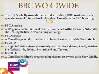BBC WORDWIDE
 The BBC's wholly owned commercial subsidiary, BBC Worldwide, also
operates several international television channels under BBC branding:



 BBC America
 A US general entertainment channel, co-owned with Discovery Networks,
showcasing British television programming.
 BBC Canada
 A Canadian general entertainment channel, co-owned with Shaw Media.
 BBC HD
 A high-definition channel, currently available in Belgium, Brazil, Mexico,
the Netherlands, Poland, Switzerland and Turkey.
 BBC Kids
 A Canadian children's programming channel co-owned with Shaw Media.

 