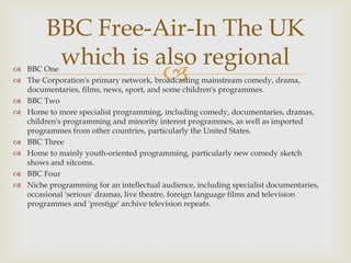 BBC Free-Air-In The UK
which is also regional



 BBC One
 The Corporation's primary network, broadcasting mainstream comedy, drama,
documentaries, films, news, sport, and some children's programmes.
 BBC Two
 Home to more specialist programming, including comedy, documentaries, dramas,
children's programming and minority interest programmes, as well as imported
programmes from other countries, particularly the United States.
 BBC Three
 Home to mainly youth-oriented programming, particularly new comedy sketch
shows and sitcoms.
 BBC Four
 Niche programming for an intellectual audience, including specialist documentaries,
occasional 'serious' dramas, live theatre, foreign language films and television
programmes and 'prestige' archive television repeats.

 
